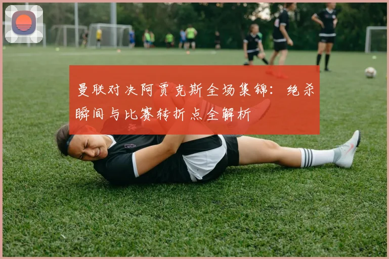 曼联对决阿贾克斯全场集锦：绝杀瞬间与比赛转折点全解析