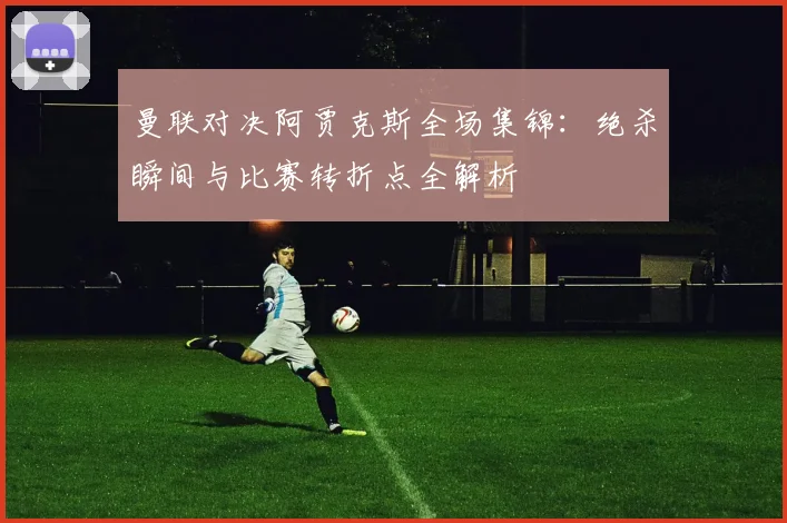 曼联对决阿贾克斯全场集锦：绝杀瞬间与比赛转折点全解析