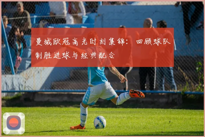 曼城欧冠高光时刻集锦：回顾球队制胜进球与经典配合