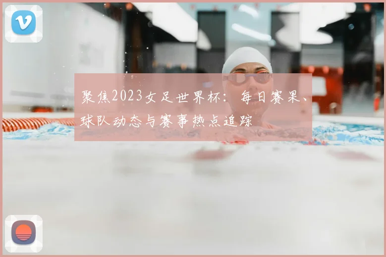 聚焦2023女足世界杯：每日赛果、球队动态与赛事热点追踪