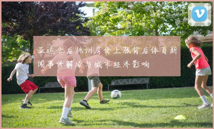 亚运会后杭州房价上涨背后体育新闻事件解读与城市经济影响
