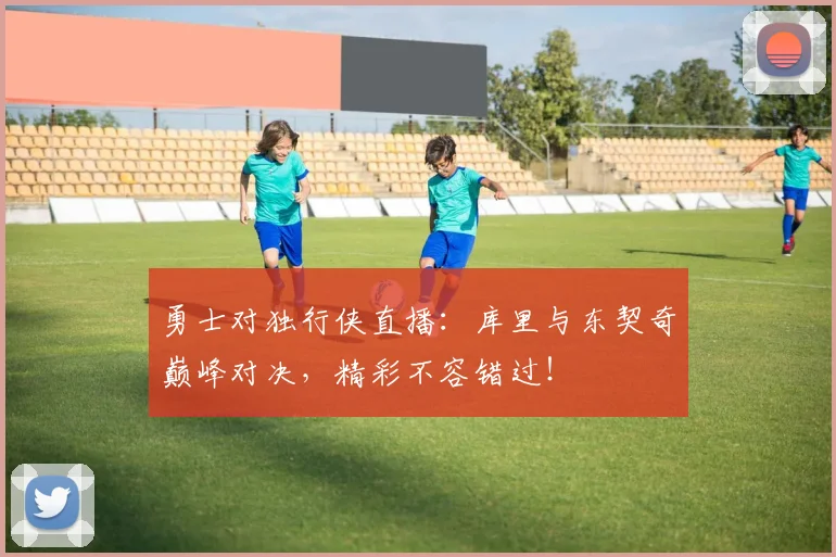 勇士对独行侠直播：库里与东契奇巅峰对决，精彩不容错过！