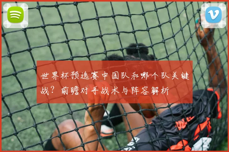 世界杯预选赛中国队和哪个队关键战？前瞻对手战术与阵容解析