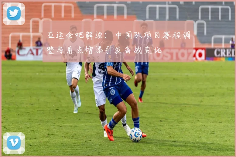 亚运会吧解读：中国队项目赛程调整与看点增添引发备战变化