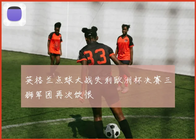 英格兰点球大战失利欧洲杯决赛三狮军团再次饮恨