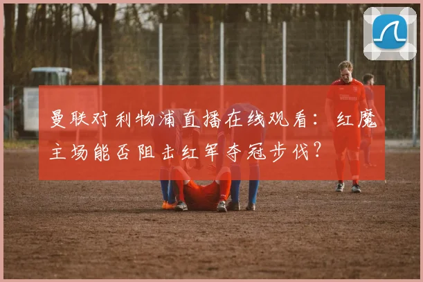 曼联对利物浦直播在线观看：红魔主场能否阻击红军夺冠步伐？