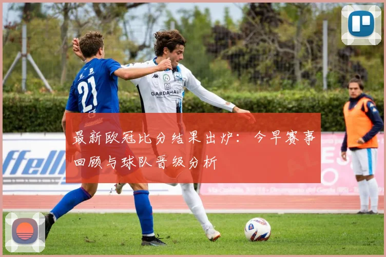 最新欧冠比分结果出炉：今早赛事回顾与球队晋级分析